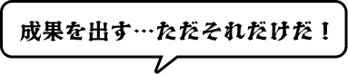 成果を出す…ただそれだけだ！