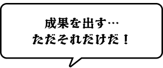 成果を出す…ただそれだけだ！