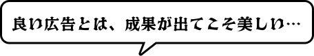 良い広告とは、成果が出てこそ美しい…