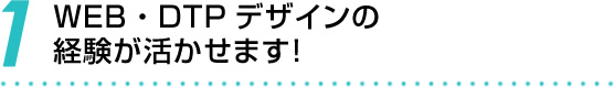 1 WEB・DTPデザインの経験が活かせます！