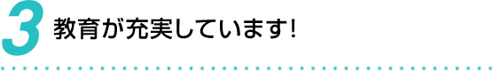 3 教育が充実しています！